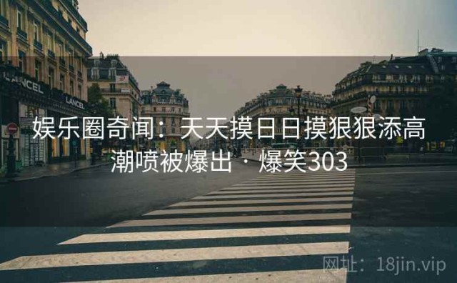 娱乐圈奇闻：天天摸日日摸狠狠添高潮喷被爆出 · 爆笑303