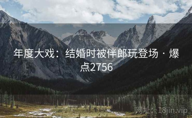 年度大戏：结婚时被伴郎玩登场 · 爆点2756