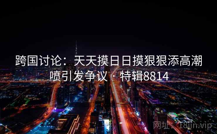 跨国讨论:天天摸日日摸狠狠添高潮喷引发争议 · 特辑8814 跨国讨论:天天摸日日摸狠狠添高潮喷引发争议 · 特辑8814