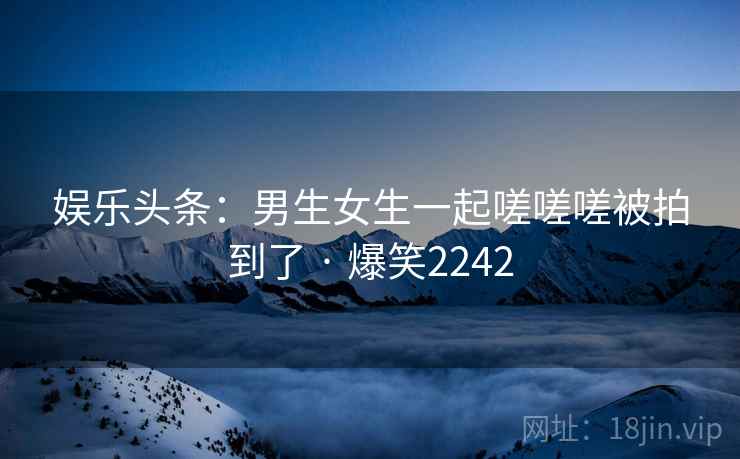 娱乐头条:男生女生一起嗟嗟嗟被拍到了 · 爆笑2242 娱乐头条:男生女生一起嗟嗟嗟被拍到了 · 爆笑2242