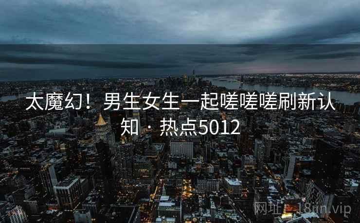 太魔幻！男生女生一起嗟嗟嗟刷新认知 · 热点5012