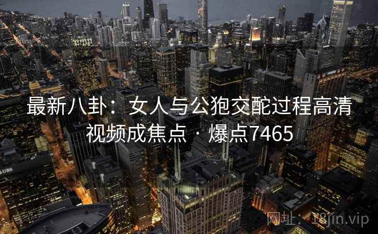 最新八卦：女人与公狍交酡过程高清视频成焦点 · 爆点7465