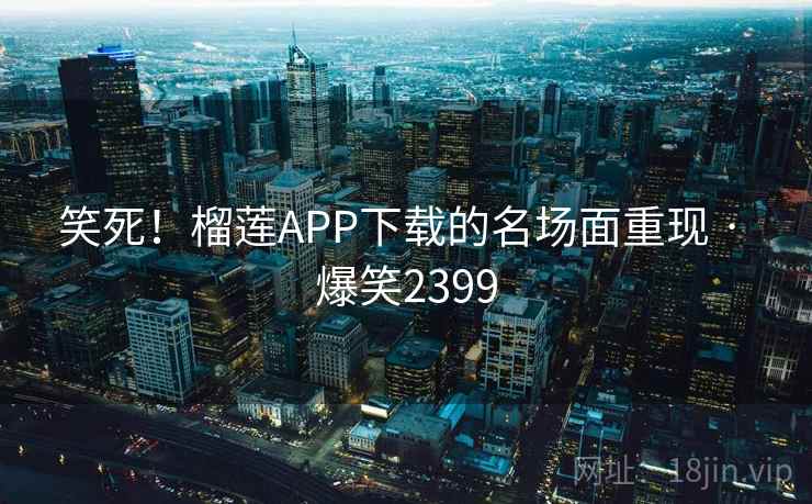 笑死！榴莲APP下载的名场面重现 · 爆笑2399