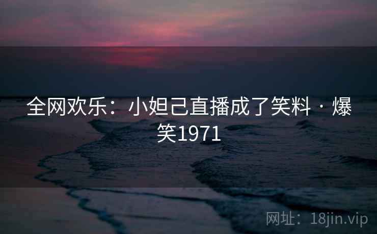 全网欢乐：小妲己直播成了笑料 · 爆笑1971