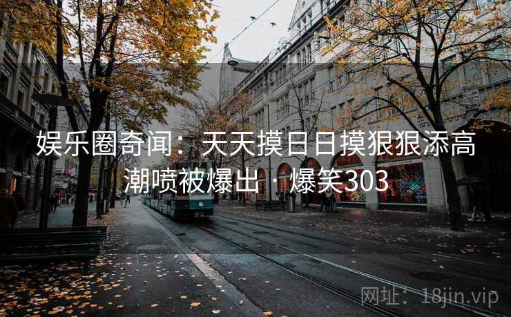 娱乐圈奇闻：天天摸日日摸狠狠添高潮喷被爆出 · 爆笑303