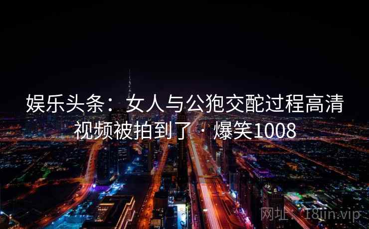 娱乐头条:女人与公狍交酡过程高清视频被拍到了 · 爆笑1008 娱乐头条:女人与公狍交酡过程高清视频被拍到了 · 爆笑1008